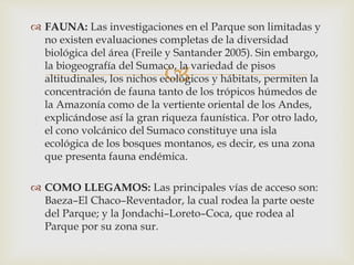 
 FAUNA: Las investigaciones en el Parque son limitadas y
no existen evaluaciones completas de la diversidad
biológica del área (Freile y Santander 2005). Sin embargo,
la biogeografía del Sumaco, la variedad de pisos
altitudinales, los nichos ecológicos y hábitats, permiten la
concentración de fauna tanto de los trópicos húmedos de
la Amazonía como de la vertiente oriental de los Andes,
explicándose así la gran riqueza faunística. Por otro lado,
el cono volcánico del Sumaco constituye una isla
ecológica de los bosques montanos, es decir, es una zona
que presenta fauna endémica.
 COMO LLEGAMOS: Las principales vías de acceso son:
Baeza–El Chaco–Reventador, la cual rodea la parte oeste
del Parque; y la Jondachi–Loreto–Coca, que rodea al
Parque por su zona sur.
 