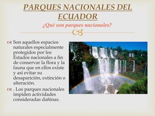 
 Son aquellos espacios
naturales especialmente
protegidos por los
Estados nacionales a fin
de conservar la flora y la
fauna que en ellos existe
y así evitar su
desaparición, extinción o
alteración.
 . Los parques nacionales
impiden actividades
consideradas dañinas.
PARQUES NACIONALES DEL
ECUADOR
¿Qué son parques nacionales?
 