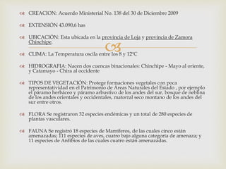 
 CREACION: Acuerdo Ministerial No. 138 del 30 de Diciembre 2009
 EXTENSIÓN 43.090,6 has
 UBICACIÓN: Esta ubicada en la provincia de Loja y provincia de Zamora
Chinchipe.
 CLIMA: La Temperatura oscila entre los 8 y 12ºC
 HIDROGRAFIA: Nacen dos cuencas binacionales: Chinchipe - Mayo al oriente,
y Catamayo - Chira al occidente
 TIPOS DE VEGETACIÓN: Protege formaciones vegetales con poca
representatividad en el Patrimonio de Áreas Naturales del Estado , por ejemplo
el páramo herbáceo y páramo arbustivo de los andes del sur, bosque de neblina
de los andes orientales y occidentales, matorral seco montano de los andes del
sur entre otros.
 FLORA Se registraron 32 especies endémicas y un total de 280 especies de
plantas vasculares.
 FAUNA Se registró 18 especies de Mamíferos, de las cuales cinco están
amenazadas; 111 especies de aves, cuatro bajo alguna categoría de amenaza; y
11 especies de Anfibios de las cuales cuatro están amenazadas.
 