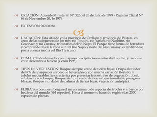 
 CREACIÓN: Acuerdo Ministerial N° 322 del 26 de Julio de 1979 - Registro Oficial N°
69 de Noviembre 20, de 1979
 EXTENSIÓN 982 000 ha
 UBICACIÓN: Está situado en la provincia de Orellana y provincia de Pastaza, en
áreas de las subcuencas de los ríos: río Tiputini, río Yasuní, río Nashiño, río
Cononaco y río Curaray, tributarios del río Napo. El Parque tiene forma de herradura
y comprende desde la zona sur del Río Napo y norte del Río Curaray, extendiéndose
por la cuenca media del Río Tivacuno.
 CLIMA: Cálido–húmedo, con mayores precipitaciones entre abril a julio, y menores
entre diciembre a febrero (Cerón 1995).
 TIPOS DE VEGETACION: Bosque siempre verde de tierras bajas: Ocupa alrededor
de 87% del parque; es un bosque heterogéneo, con mucha variación florística y
árboles maderables. Se caracteriza por presentar tres estratos de vegetación: dosel,
subdosel y sotobosque; Bosque siempre verde de tierras bajas inundable por aguas
blancas; Bosque inundable de palmas de tierras bajas; vegetación antrópica.
 FLORA Sus bosques albergan el mayor número de especies de árboles y arbustos por
hectárea del mundo (664 especies). Hasta el momento han sido registradas 2 500
especies de plantas.
 