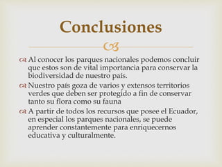 
 Al conocer los parques nacionales podemos concluir
que estos son de vital importancia para conservar la
biodiversidad de nuestro país.
 Nuestro país goza de varios y extensos territorios
verdes que deben ser protegido a fin de conservar
tanto su flora como su fauna
 A partir de todos los recursos que posee el Ecuador,
en especial los parques nacionales, se puede
aprender constantemente para enriquecernos
educativa y culturalmente.
Conclusiones
 
