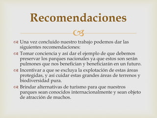 
 Una vez concluido nuestro trabajo podemos dar las
siguientes recomendaciones:
 Tomar conciencia y así dar el ejemplo de que debemos
preservar los parques nacionales ya que estos son serán
pulmones que nos benefician y beneficiarán en un futuro.
 Incentivar a que se excluya la explotación de estas áreas
protegidas, y así cuidar estas grandes áreas de terrenos y
biodiversidad pura.
 Brindar alternativas de turismo para que nuestros
parques sean conocidos internacionalmente y sean objeto
de atracción de muchos.
Recomendaciones
 