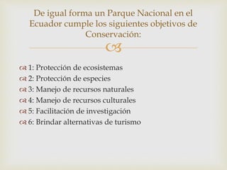 
 1: Protección de ecosistemas
 2: Protección de especies
 3: Manejo de recursos naturales
 4: Manejo de recursos culturales
 5: Facilitación de investigación
 6: Brindar alternativas de turismo
De igual forma un Parque Nacional en el
Ecuador cumple los siguientes objetivos de
Conservación:
 