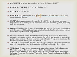 
 CREACION: Acuerdo Interministerial A-203 de Junio 6 de 1977
 REGISTRO OFICIAL: R.O. N°. 317. Julio 4, 1977
 EXTENSION: 28 544 has
 UBICACION: Esta ubicado en la parte centro sur del país, en la Provincia de
Azuay, cantón Cuenca
 CLIMA: La temperatura oscila entre los -2 a 18 °C. No existe una marcada
regularidad en el clima y se dan frecuentes heladas, lloviznas (garúa), neblina y
días de intenso sol.
 FLORA: Se estima que existen alrededor de 500 plantas vasculares distribuidas
en 243 géneros y 70 familias, el equivalente a la mitad de los géneros de plantas
vasculares registrados en los páramos.
 Es considerado un centro de endemismo vegetal y de evolución de muchos
taxones y, al menos 16 especies de plantas vasculares son únicas del área (12 en
peligro de extinción y 4 están amenazadas). Además, 71 especies endémicas de
Ecuador están en este lugar (Chacón et al. 2006).
 FAUNA: El componente de fauna del Parque Nacional Cajas está conformado
por: 152 especies de aves, 43 de mamíferos, 15 de anfibios y 4 de reptiles.
 TURISMO: Existen numerosos atractivos turísticos como: Valle y Laguna de
Llaviucu, Laguna Toreadora, Laguna Illincocha, Laguna de
Lagartococha, Loma de Tres Cruces, Laguna Taitachungo, Sector de Burines,
Sector de Ventanas, Caminatas, Virgen del Cajas, Paredones,Lagunas de Playas
Encantadas,
 