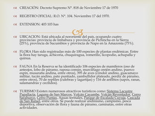 
 CREACIÓN: Decreto Supremo N°. 818 de Noviembre 17 de 1970
 REGISTRO OFICIAL: R.O. N°. 104. Noviembre 17 del 1970.
 EXTENSION: 403 103 has
 UBICACION: Está ubicada al nororiente del país, ocupando cuatro
provincias: provincia de Imbabura y provincia de Pichincha en la Sierra
(25%), provincia de Sucumbíos y provincia de Napo en la Amazonía (75%).
 FLORA Han sido registradas más de 100 especies de plantas endémicas. Entre
la flora hay taruga, achicoria, chuquiragua, romerillo, licopodio, achupalla y
quinua.
 FAUNA En la Reserva se ha identificado 106 especies de mamíferos (oso de
anteojos, lobo de páramo, raposa común, murciélago orejón andino, puerco
espín, musaraña andina, entre otros), 395 de aves (cóndor andino, guacamayo
militar, tucán andino, pato puntiado, zambullidor plateado, perdíz de páramo,
entre otros), 70 de reptiles (culebras y lagartijas) y 116 de anfibios (sapos, ranas,
salamandras y cecílidos).
 TURISMO Existen numerosos atractivos turisticos como: Sistema Lacustre
Papallacta, Laguna de San Marcos, Volcán Cayambe, Volcán Reventador, Cerro
Sarahurco, Cerro Puntas, Aguas termales, Parque de Escalada Cuyuja, Cascada
de San Rafael, entre otros. Se puede realizar andinismo, campismo, pesca
deportiva, observación de flora y fauna de páramo, caminatas, entre otras
actividades.
 