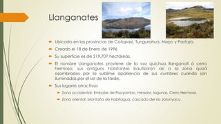 Llanganates
 Ubicado en las provincias de Cotopaxi, Tungurahua, Napo y Pastaza.
 Creado el 18 de Enero de 1996
 Su superficie es de 219.707 hectáreas.
 El nombre Llanganates proviene de la voz quichua llanganati ó cerro
hermoso; sus antiguos habitantes bautizaron así a la zona quizá
asombrados por la sublime apariencia de sus cumbres cuando son
iluminadas por el sol de la tarde.
 Sus lugares atractivos
 Zona occidental: Embalse de Pisayambo, mirador, lagunas, Cerro Hermoso.
 Zona oriental: Montaña de Habitagua, cascada del río Jatunyacu.
 