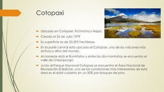 Cotopaxi
 Ubicado en Cotopaxi, Pichincha y Napo.
 Creado el 26 de Julio 1979
 Su superficie es de 33.393 hectáreas.
 En la parte central está ubicado el Cotopaxi, uno de los volcanes más
activos y altos del mundo.
 Al noroeste está el Rumiñahui y entre las dos montañas se encuentra el
valle de Limpiopungo.
 Junto al Parque Nacional Cotopaxi se encuentra el Área Nacional de
Recreación El Boliche, una de las condiciones más interesantes de esta
área es el estar cubierto en un 50% por bosques de pino.
 