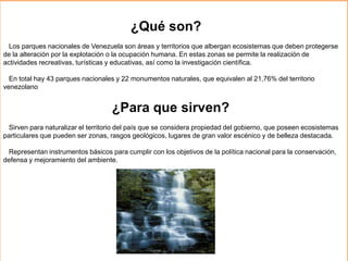 ¿Qué son?
Los parques nacionales de Venezuela son áreas y territorios que albergan ecosistemas que deben protegerse
de la alteración por la explotación o la ocupación humana. En estas zonas se permite la realización de
actividades recreativas, turísticas y educativas, así como la investigación científica.
En total hay 43 parques nacionales y 22 monumentos naturales, que equivalen al 21,76% del territorio
venezolano
¿Para que sirven?
Sirven para naturalizar el territorio del país que se considera propiedad del gobierno, que poseen ecosistemas
particulares que pueden ser zonas, rasgos geológicos, lugares de gran valor escénico y de belleza destacada.
Representan instrumentos básicos para cumplir con los objetivos de la política nacional para la conservación,
defensa y mejoramiento del ambiente.
 