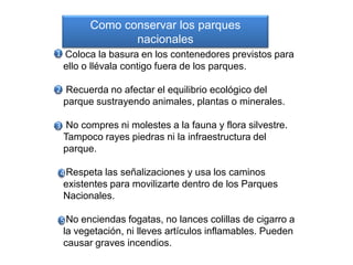 Coloca la basura en los contenedores previstos para
ello o llévala contigo fuera de los parques.
Recuerda no afectar el equilibrio ecológico del
parque sustrayendo animales, plantas o minerales.
No compres ni molestes a la fauna y flora silvestre.
Tampoco rayes piedras ni la infraestructura del
parque.
Respeta las señalizaciones y usa los caminos
existentes para movilizarte dentro de los Parques
Nacionales.
No enciendas fogatas, no lances colillas de cigarro a
la vegetación, ni lleves artículos inflamables. Pueden
causar graves incendios.
1
2
3
4
5
Como conservar los parques
nacionales
 