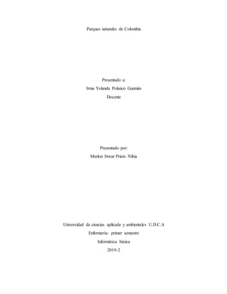 Parques naturales de Colombia
Presentado a:
Irma Yolanda Polanco Guzmán
Docente
Presentado por:
Marlon Stwar Prieto Nibia
Universidad de ciencias aplicada y ambientales U.D.C.A
Enfermería- primer semestre
Informática básica
2019-2
 