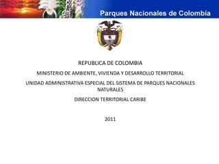 REPUBLICA DE COLOMBIA
    MINISTERIO DE AMBIENTE, VIVIENDA Y DESARROLLO TERRITORIAL
UNIDAD ADMINISTRATIVA ESPECIAL DEL SISTEMA DE PARQUES NACIONALES
                           NATURALES
                  DIRECCION TERRITORIAL CARIBE


                              2011
 