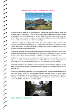 Parques Nacionales y Reservas del Ecuador
A pesar de que el Ecuador es un país pequeño, la biodiversidad dentro del país es única. Este
detalle creó entre gobernantes y civiles una conciencia de conservación que se ha proyectado
en la creación de un Sistema Nacional de Parques Nacionales y Reservas y Refugios Naturales
tanto públicas como privadas en todo el territorio nacional. Su encanto y peculiaridades las
hacen además centros ideales para el turismo ecológico.
Las Reservas Ecológicas y los Parques Nacionales son las áreas en las cuales es más importante
la conservación inalterada de la flora y fauna. Estos dos tipos de santuarios naturales son creados
cuando se encuentra un mínimo de 10.000 ha de naturaleza única que permita continuar con
un desarrollo sustentable del ser humano.
Las Reservas biológicas, Refugios de Vida Silvestre y las Reservas de Producción de Fauna sirven
principalmente para conservar la vida silvestre de sectores ya alterados por el hombre pero que
conservan importantes ejemplares para la investigación científica, recreación y turismo.
Las Reservas Geobotánicas y las Áreas Nacionales de Recreación se crean cuando se encuentran
lugares de excepcional belleza escénica para el hombre. Estas dos áreas sirven principalmente
para la educación ecológica del hombre ya que son casi siempre accesibles fácilmente.
El Área de Caza y Pesca son lugares que sirven para practicar la caza y la pesca deportiva, en esta
área sin embargo no se permite el desequilibrio entre cantidad de animales salvajes y cantidad
armas de caza.
Actualmente, los parques nacionales están amenazados por la ambición de algunos grupos de
poder que buscan utilizar los recursos naturales para acumular dinero. Se suma la poca
educación ecológica que reciben los pobladores del Ecuador. Lamentablemente, los desastres
naturales ocurridos durante las últimas décadas en zonas donde se ha destruido la naturaleza
sin responsabilidad, han sido una escuela muy dura.
ÁREAS PROTEGIDAS EN ECUADOR:
 