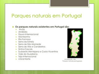 Parques naturais em Portugal
 Os parques naturais existentes em Portugal são:
 Alvão
 Arrábida
 Douro Internacional
 Montesinho
 Ria Formosa
 Serra da Estrela
 Serra de São Mamede
 Serra de Aire e Candeeiros
 Sintra-Cascais
 Sudoeste Alentejano e Costa Vicentina
 Vale do Guadiana.
 Tejo Internacional
 Litoral Norte Localização dos
Parques naturais portugueses
 