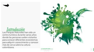 LO MEJOR PARA usted
E M P R E S A D E C O M P U E S T O S
O R G Á N I C O S
Introducción
Los Parques Naturales han sido un
centro turístico durante varios años
donde las personas suelen visitarlos
para conocer diferentes ecosistemas
para adquirir conocimiento y conocer
más de cerca sobre la cultura
colombiana.
3
 