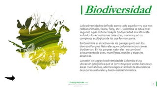 LO MEJOR PARA usted
E M P R E S A D E C O M P U E S T O S
O R G Á N I C O S
Biodiversidad
La biodiversidad es definida como todo aquello vivo que nos
rodea (animales, fauna, flora, etc.). Colombia se sitúa en el
segundo lugar en tener mayor biodiversidad en estos esta
incluidos los ecosistemas terrestres, marinos y otros
complejos ecológicos de los que forman parte.
En Colombia es atractivo ver los paisajes junto con los
diversos Parques Naturales que conforman ecosistemas
biodiversos. En los parques naturales es común el
avistamiento de aves, mamíferos, reptiles y especies
acuáticas.
La razón de la gran biodiversidad de Colombia es su
ubicación geográfica que se constituye por vastas llanuras y
áreas montañosas, además explica también la abundancia
de recursos naturales y biodiversidad climática.
5
 