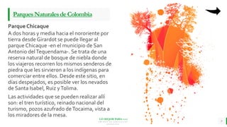 LO MEJOR PARA usted
E M P R E S A D E C O M P U E S T O S
O R G Á N I C O S
A dos horas y media hacia el nororiente por
tierra desde Girardot se puede llegar al
parque Chicaque -en el municipio de San
Antonio delTequendama-. Se trata de una
reserva natural de bosque de niebla donde
los viajeros recorren los mismos senderos de
piedra que les sirvieron a los indígenas para
comerciar entre ellos. Desde este sitio, en
días despejados, es posible ver los nevados
de Santa Isabel, Ruiz yTolima.
Las actividades que se pueden realizar allí
son: el tren turístico, reinado nacional del
turismo, pozos azufrado deTocaima, vista a
los miradores de la mesa.
9
ParquesNaturalesdeColombia
Parque Chicaque
 