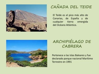 CAÑADA DEL TEIDE
ARCHIPIÉLAGO DE
CABRERA
El Teide es el pico más alto de
Canarias, de España y de
cualquier tierra emergida
del Océano Atlántico.
Pertenece a las Islas Baleares y fue
declarado parque nacional Marítimo
Terrestre en 1991
 