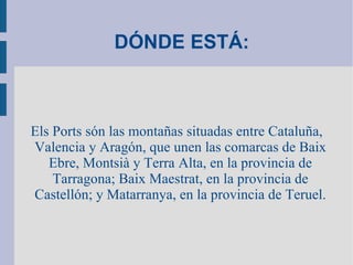   DÓNDE ESTÁ:     Els Ports són las montañas situadas entre Cataluña, Valencia y Aragón, que unen las comarcas de Baix Ebre, Montsià y Terra Alta, en la provincia de Tarragona; Baix Maestrat, en la provincia de Castellón; y Matarranya, en la provincia de Teruel. 