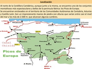 Localización Al norte de la Cordillera Cantábrica, aunque junto a la misma, se encuentra uno de los conjuntos montañosos más espectaculares y bellos de la península Ibérica: los Picos de Europa.  Se encuentran enclavados en el territorio de las Comunidades Autónomas de Cantabria, Asturias y Castilla León. Son un impresionante macizo de piedra con alturas que varían entre casi el nivel del mar y los más de 2.500 m. que alcanzan algunas cumbres. 