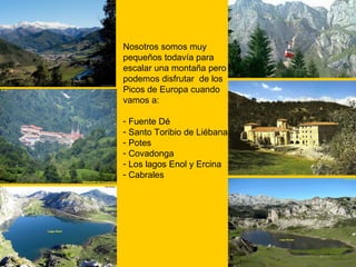 Nosotros somos muy pequeños todavía para escalar una montaña pero  podemos disfrutar  de los Picos de Europa cuando vamos a:  Fuente Dé Santo Toribio de Liébana Potes Covadonga Los lagos Enol y Ercina Cabrales 