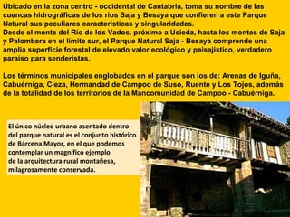 Ubicado en la zona centro - occidental de Cantabria, toma su nombre de las cuencas hidrográficas de los ríos Saja y Besaya que confieren a este Parque Natural sus peculiares características y singularidades.  Desde el monte del Río de los Vados, próximo a Ucieda, hasta los montes de Saja y Palombera en el límite sur, el Parque Natural Saja - Besaya comprende una amplia superficie forestal de elevado valor ecológico y paisajístico, verdadero paraíso para senderistas. Los términos municipales englobados en el parque son los de: Arenas de Iguña, Cabuérniga, Cieza, Hermandad de Campoo de Suso, Ruente y Los Tojos, además de la totalidad de los territorios de la Mancomunidad de Campoo - Cabuérniga. El único núcleo urbano asentado dentro  del parque natural es el conjunto histórico  de Bárcena Mayor, en el que podemos  contemplar un magnífico ejemplo  de la arquitectura rural montañesa, milagrosamente conservada. 