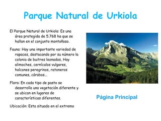 Parque Natural de Urkiola
El Parque Natural de Urkiola: Es una
   área protegida de 5.768 ha que se
   hallan en el conjunto montañoso.

Fauna: Hay una importante variedad de
   rapaces, destacando por su número la
   colonia de buitres leonados, Hay
   alimoches, cernícalos vulgares,
   halcones peregrinos, ratoneros
   comunes, cárabos...

Flora: En cada tipo de pasto se
   desarrolla una vegetación diferente y
   se ubican en lugares de
   características diferentes.             Página Principal
Ubicación: Esta situado en el extremo
 