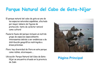 Parque Natural del Cabo de Gata-Níjar
El parque natural del cabo de gata es uno de
    los espacios naturales españoles, afectado
    por mayor número de figuras de
    protección, tanto de carácter natural
    como cultural

Fauna:la fauna del parque incluyen un nutrido
   grupo de especies especialmente
   interesantes debido a ser endémicas o de
   distribución geográfica restringida a
   áreas próximas.

Flora: hay diversidad de flora en este parque
   como robles, alcornoques....

Ubicación: Parque Natural del Cabo de Gata-
   Níjar se encuentra situado en la provincia
                                                 Página Principal
   de Jaén
 