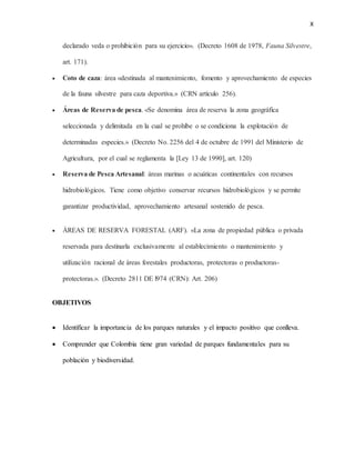 X
declarado veda o prohibición para su ejercicio». (Decreto 1608 de 1978, Fauna Silvestre,
art. 171).
 Coto de caza: área «destinada al mantenimiento, fomento y aprovechamiento de especies
de la fauna silvestre para caza deportiva.» (CRN artículo 256).
 Áreas de Reserva de pesca. «Se denomina área de reserva la zona geográfica
seleccionada y delimitada en la cual se prohíbe o se condiciona la explotación de
determinadas especies.» (Decreto No. 2256 del 4 de octubre de 1991 del Ministerio de
Agricultura, por el cual se reglamenta la [Ley 13 de 1990], art. 120)
 Reserva de Pesca Artesanal: áreas marinas o acuáticas continentales con recursos
hidrobiológicos. Tiene como objetivo conservar recursos hidrobiológicos y se permite
garantizar productividad, aprovechamiento artesanal sostenido de pesca.
 ÁREAS DE RESERVA FORESTAL (ARF). «La zona de propiedad pública o privada
reservada para destinarla exclusivamente al establecimiento o mantenimiento y
utilización racional de áreas forestales productoras, protectoras o productoras-
protectoras.». (Decreto 2811 DE l974 (CRN): Art. 206)
OBJETIVOS
 Identificar la importancia de los parques naturales y el impacto positivo que conlleva.
 Comprender que Colombia tiene gran variedad de parques fundamentales para su
población y biodiversidad.
 