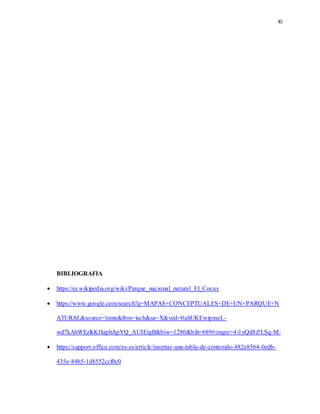 XI
BIBLIOGRAFIA
 https://es.wikipedia.org/wiki/Parque_nacional_natural_El_Cocuy
 https://www.google.com/search?q=MAPAS+CONCEPTUALES+DE+UN+PARQUE+N
ATURAL&source=lnms&tbm=isch&sa=X&ved=0ahUKEwipmeL-
wd7kAhWEzlkKHaphApYQ_AUIEigB&biw=1280&bih=689#imgrc=4i1yQd8i5LSq-M:
 https://support.office.com/es-es/article/insertar-una-tabla-de-contenido-882e8564-0edb-
435e-84b5-1d8552ccf0c0
 