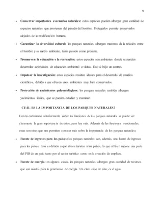 V
 Conservar importantes escenarios naturales: estos espacios pueden albergar gran cantidad de
espacios naturales que provienen del pasado del hombre. Protegerlos permite preservarlos
alejados de la modificación humana.
 Garantizar la diversidad cultural: los parques naturales albergan muestras de la relación entre
el hombre y su medio ambiente, tanto pasado como presente.
 Promueven la educación y la recreación: estos espacios son ambientes donde se pueden
desarrollar actividades de educación ambiental o visitas. Eso sí, bajo un control.
 Impulsar la investigación: estos espacios resultan ideales para el desarrollo de estudios
científicos, debido a que ofrecen unos ambientes muy bien conservados.
 Protección de yacimientos paleontológicos: los parques naturales también albergan
yacimientos fósiles, que se pueden estudiar y examinar.
CUÁL ES LA IMPORTANCIA DE LOS PARQUES NATURALES?
Con lo comentado anteriormente sobre las funciones de los parques naturales se puede ver
claramente la gran importancia de estos, pero hay más. Además de las funciones mencionadas,
estas son otras que nos permiten conocer más sobre la importancia de los parques naturales:
 Fuente de ingresos para los países: los parques naturales son, además, una fuente de ingresos
para los países. Esto es debido a que atraen turistas a los países, lo que al final supone una parte
del PIB de un país, tanto por el sector turístico como en la creación de empleos.
 Fuente de energía: en algunos casos, los parques naturales albergan gran cantidad de recursos
que son usados para la generación de energía. Un claro caso de esto, es el agua.
 