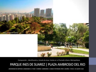 PARQUE INES DE SUAREZ | PLAZA AMBROSIO DEL RIO
UNIVERSIDAD DE SANTIAGO |URBANISMO 2 | P.DIAZ- F.FARRAN- S.MARDONES- C.VARAS-P.PETERSON| PROF: C.MUÑOZ | FECHA : 30 AGOSTO 2013
Comparación , Identificación y Estudio de áreas Verdes en el Tramado Urbano Metropolitano
PARQUE INES DE SUAREZ
PLAZA AMBROSIO DEL RIO
 