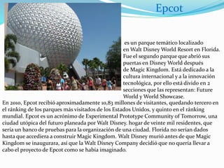 es un parque temático localizado
en Walt Disney World Resort en Florida.
Fue el segundo parque que abrió sus
puertas en Disney World después
de Magic Kingdom. Está dedicado a la
cultura internacional y a la innovación
tecnológica, por ello está divido en 2
secciones que las representan: Future
World y World Showcase.
En 2010, Epcot recibió aproximadamente 10,83 millones de visitantes, quedando tercero en
el ránking de los parques más visitados de los Estados Unidos, y quinto en el ránking
mundial. Epcot es un acrónimo de Experimental Prototype Community of Tomorrow, una
ciudad utópica del futuro planeada por Walt Disney. hogar de veinte mil residentes, que
sería un banco de pruebas para la organización de una ciudad. Florida no serían dados
hasta que accediera a construir Magic Kingdom. Walt Disney murió antes de que Magic
Kingdom se inaugurara, así que la Walt Disney Company decidió que no quería llevar a
cabo el proyecto de Epcot como se había imaginado.
Epcot
 