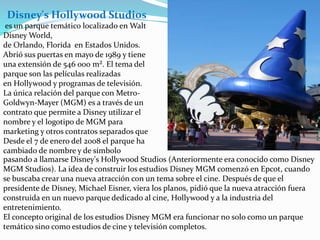 es un parque temático localizado en Walt
Disney World,
de Orlando, Florida en Estados Unidos.
Abrió sus puertas en mayo de 1989 y tiene
una extensión de 546 000 m². El tema del
parque son las películas realizadas
en Hollywood y programas de televisión.
La única relación del parque con Metro-
Goldwyn-Mayer (MGM) es a través de un
contrato que permite a Disney utilizar el
nombre y el logotipo de MGM para
marketing y otros contratos separados que
Desde el 7 de enero del 2008 el parque ha
cambiado de nombre y de símbolo
pasando a llamarse Disney's Hollywood Studios (Anteriormente era conocido como Disney
MGM Studios). La idea de construir los estudios Disney MGM comenzó en Epcot, cuando
se buscaba crear una nueva atracción con un tema sobre el cine. Después de que el
presidente de Disney, Michael Eisner, viera los planos, pidió que la nueva atracción fuera
construida en un nuevo parque dedicado al cine, Hollywood y a la industria del
entretenimiento.
El concepto original de los estudios Disney MGM era funcionar no solo como un parque
temático sino como estudios de cine y televisión completos.
Disney's Hollywood Studios
 