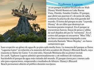es un parque acuático localizado en Walt
Disney World Resort en Lake Buena
Vista, Florida, Estados Unidos. El parque,
que abrió sus puertas el 1 de junio de 1989
contiene la piscina de olas más grande del
mundo. El tema del parque es una "Leyenda
Disney" de un tifón que destruyó un
hermoso paraíso tropical. En el parque se
encuentran barcos, boyas de pesca y tablas
de surf dejados ahí por la "tormenta". En el
centro del parque se encuentra "Miss Tilly",
un barco camaronero empujado a una
montaña llamada "Mont Mayday", un barco
camaronero que
hace erupción un géiser de agua de 50 pies cada media hora. La mascota del parque se llama
"Lagoona Gator" en relación a la mascota del otro acuático de Disney's Blizzard Beach, cuya
mascota se llama Ice Gator. Y en este sitio, Hannah Montana dio su primer recital.
En 2008, Typhoon Lagoon admitió aproximadamente 2.06 millones de visitantes,
haciéndolo el parque de agua más visitado del mundo. El parque cierra por 2 meses cada
año para reparaciones, empezando a mediados de febrero. Disney's Blizzard
Beach permanece abierto al público durante esa época.
Typhoon Lagoon
 