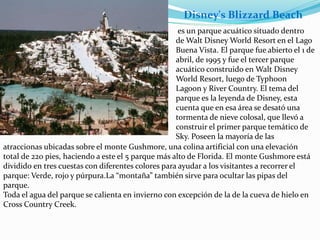 es un parque acuático situado dentro
de Walt Disney World Resort en el Lago
Buena Vista. El parque fue abierto el 1 de
abril, de 1995 y fue el tercer parque
acuático construido en Walt Disney
World Resort, luego de Typhoon
Lagoon y River Country. El tema del
parque es la leyenda de Disney, esta
cuenta que en esa área se desató una
tormenta de nieve colosal, que llevó a
construir el primer parque temático de
Sky. Poseen la mayoría de las
atraccionas ubicadas sobre el monte Gushmore, una colina artificial con una elevación
total de 220 pies, haciendo a este el 5 parque más alto de Florida. El monte Gushmore está
dividido en tres cuestas con diferentes colores para ayudar a los visitantes a recorrer el
parque: Verde, rojo y púrpura.La “montaña” también sirve para ocultar las pipas del
parque.
Toda el agua del parque se calienta en invierno con excepción de la de la cueva de hielo en
Cross Country Creek.
Disney's Blizzard Beach
 