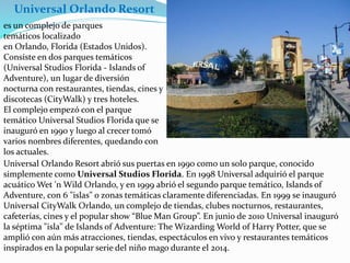 es un complejo de parques
temáticos localizado
en Orlando, Florida (Estados Unidos).
Consiste en dos parques temáticos
(Universal Studios Florida - Islands of
Adventure), un lugar de diversión
nocturna con restaurantes, tiendas, cines y
discotecas (CityWalk) y tres hoteles.
El complejo empezó con el parque
temático Universal Studios Florida que se
inauguró en 1990 y luego al crecer tomó
varios nombres diferentes, quedando con
los actuales.
Universal Orlando Resort abrió sus puertas en 1990 como un solo parque, conocido
simplemente como Universal Studios Florida. En 1998 Universal adquirió el parque
acuático Wet 'n Wild Orlando, y en 1999 abrió el segundo parque temático, Islands of
Adventure, con 6 "islas" o zonas temáticas claramente diferenciadas. En 1999 se inauguró
Universal CityWalk Orlando, un complejo de tiendas, clubes nocturnos, restaurantes,
cafeterías, cines y el popular show “Blue Man Group”. En junio de 2010 Universal inauguró
la séptima "isla" de Islands of Adventure: The Wizarding World of Harry Potter, que se
amplió con aún más atracciones, tiendas, espectáculos en vivo y restaurantes temáticos
inspirados en la popular serie del niño mago durante el 2014.
Universal Orlando Resort
 