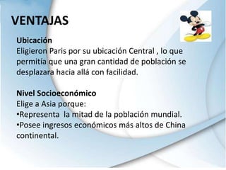 VENTAJASUbicaciónEligieron Paris por su ubicación Central , lo que permitía que una gran cantidad de población se desplazara hacia allá con facilidad.Nivel SocioeconómicoElige a Asia porque:Representa  la mitad de la población mundial. 