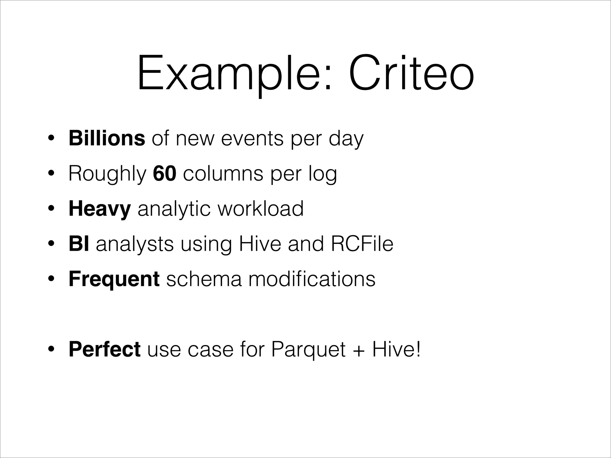 Example: Criteo
•

Billions of new events per day

•

Roughly 60 columns per log

•

Heavy analytic workload

•

BI analysts using Hive and RCFile

•

Frequent schema modiﬁcations
!

•

Perfect use case for Parquet + Hive!

 