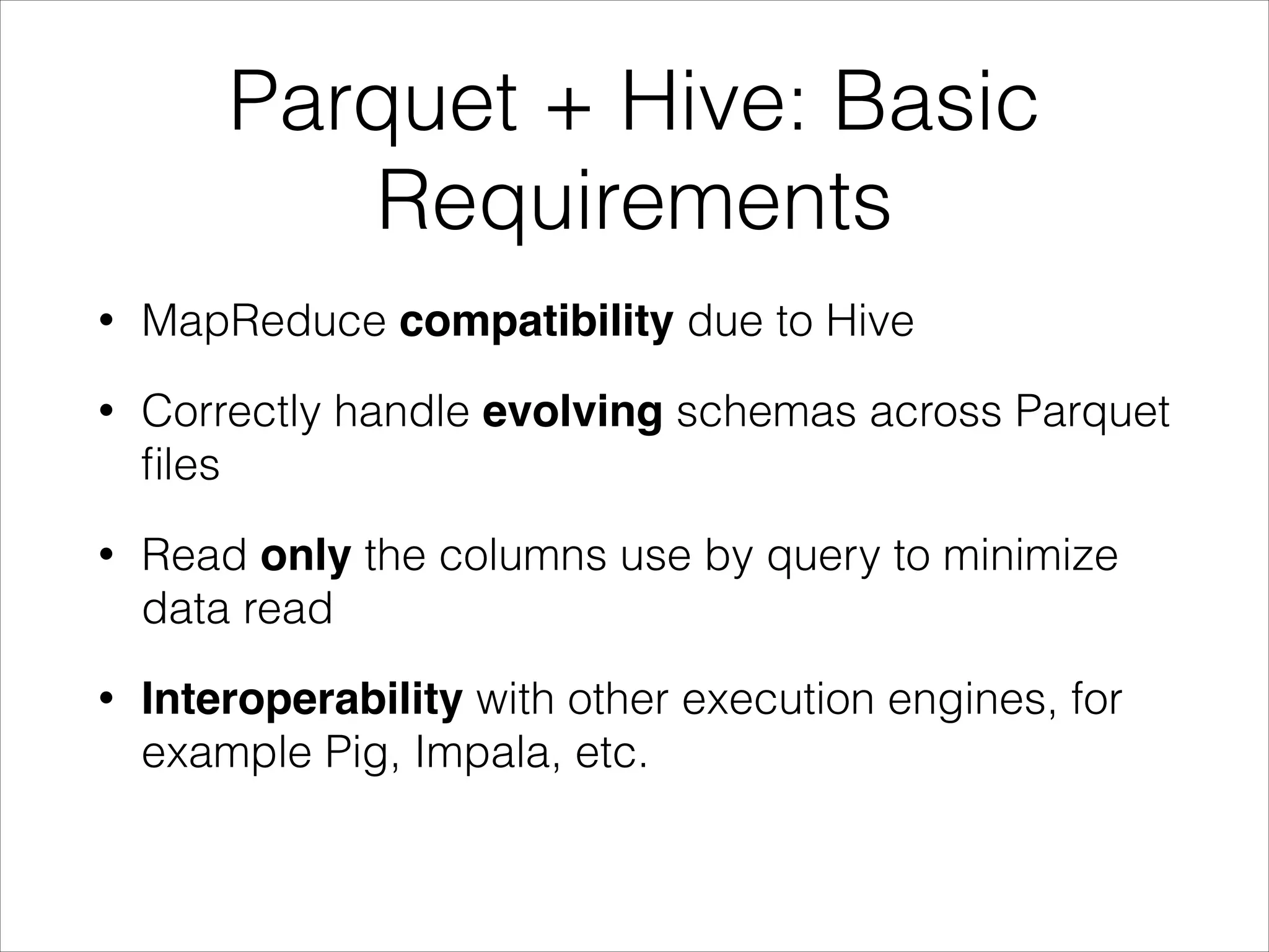 Parquet + Hive: Basic
Requirements
•

MapReduce compatibility due to Hive

•

Correctly handle evolving schemas across Parquet
ﬁles

•

Read only the columns use by query to minimize
data read

•

Interoperability with other execution engines, for
example Pig, Impala, etc.

 