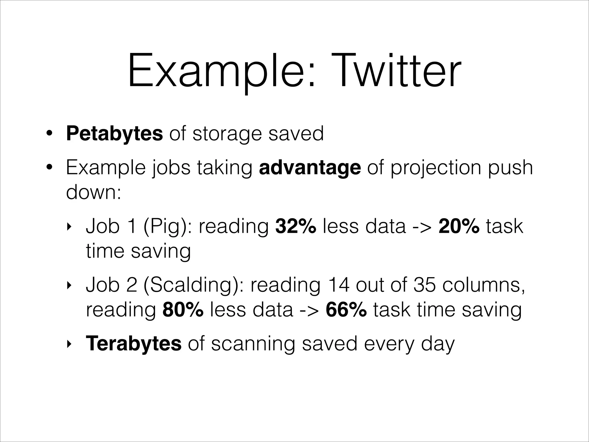 Example: Twitter
•

Petabytes of storage saved

•

Example jobs taking advantage of projection push
down:
‣

Job 1 (Pig): reading 32% less data -> 20% task
time saving

‣

Job 2 (Scalding): reading 14 out of 35 columns,
reading 80% less data -> 66% task time saving

‣

Terabytes of scanning saved every day

 