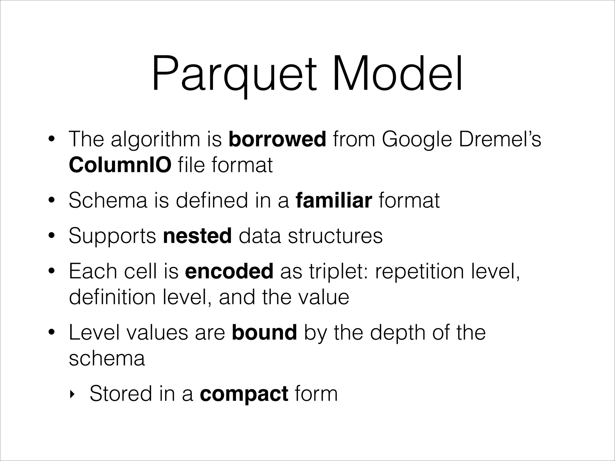 Parquet Model
•

The algorithm is borrowed from Google Dremel’s
ColumnIO ﬁle format

•

Schema is deﬁned in a familiar format

•

Supports nested data structures

•

Each cell is encoded as triplet: repetition level,
deﬁnition level, and the value

•

Level values are bound by the depth of the
schema
‣

Stored in a compact form

 