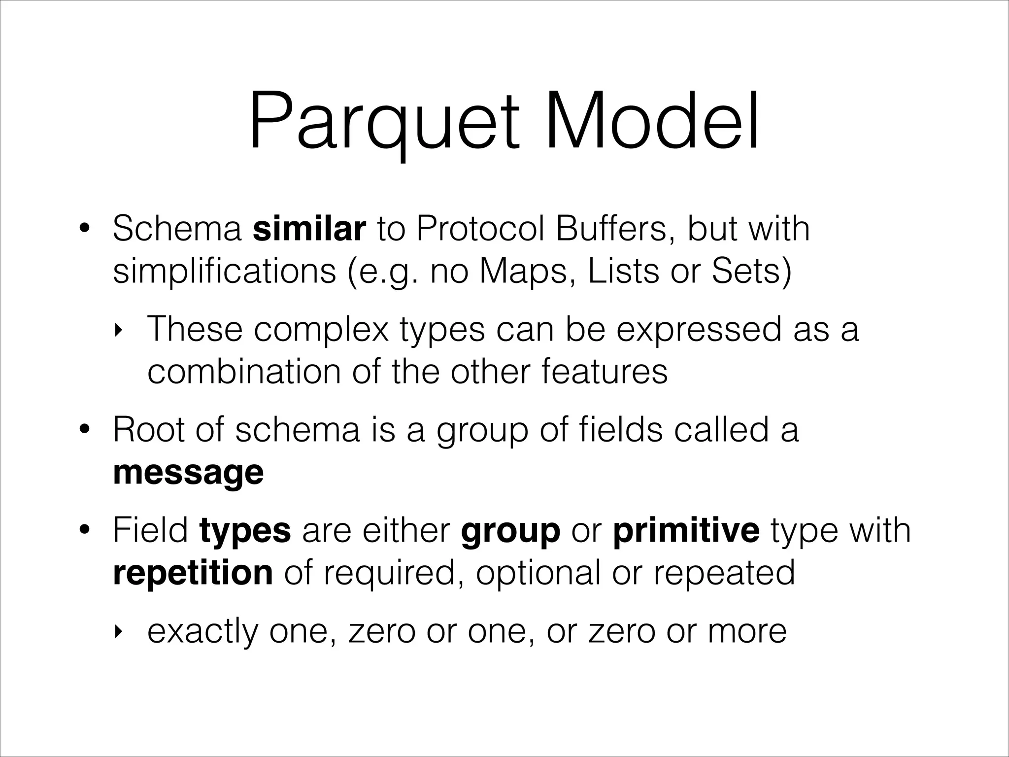 Parquet Model
•

Schema similar to Protocol Buffers, but with
simpliﬁcations (e.g. no Maps, Lists or Sets)
‣

These complex types can be expressed as a
combination of the other features

•

Root of schema is a group of ﬁelds called a
message

•

Field types are either group or primitive type with
repetition of required, optional or repeated
‣

exactly one, zero or one, or zero or more

 