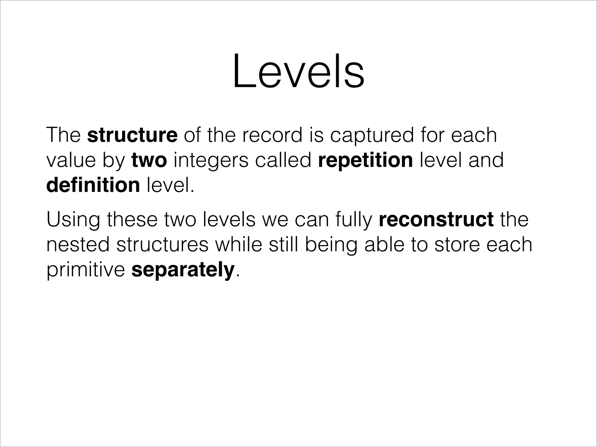 Levels
The structure of the record is captured for each
value by two integers called repetition level and
deﬁnition level.
Using these two levels we can fully reconstruct the
nested structures while still being able to store each
primitive separately.

 