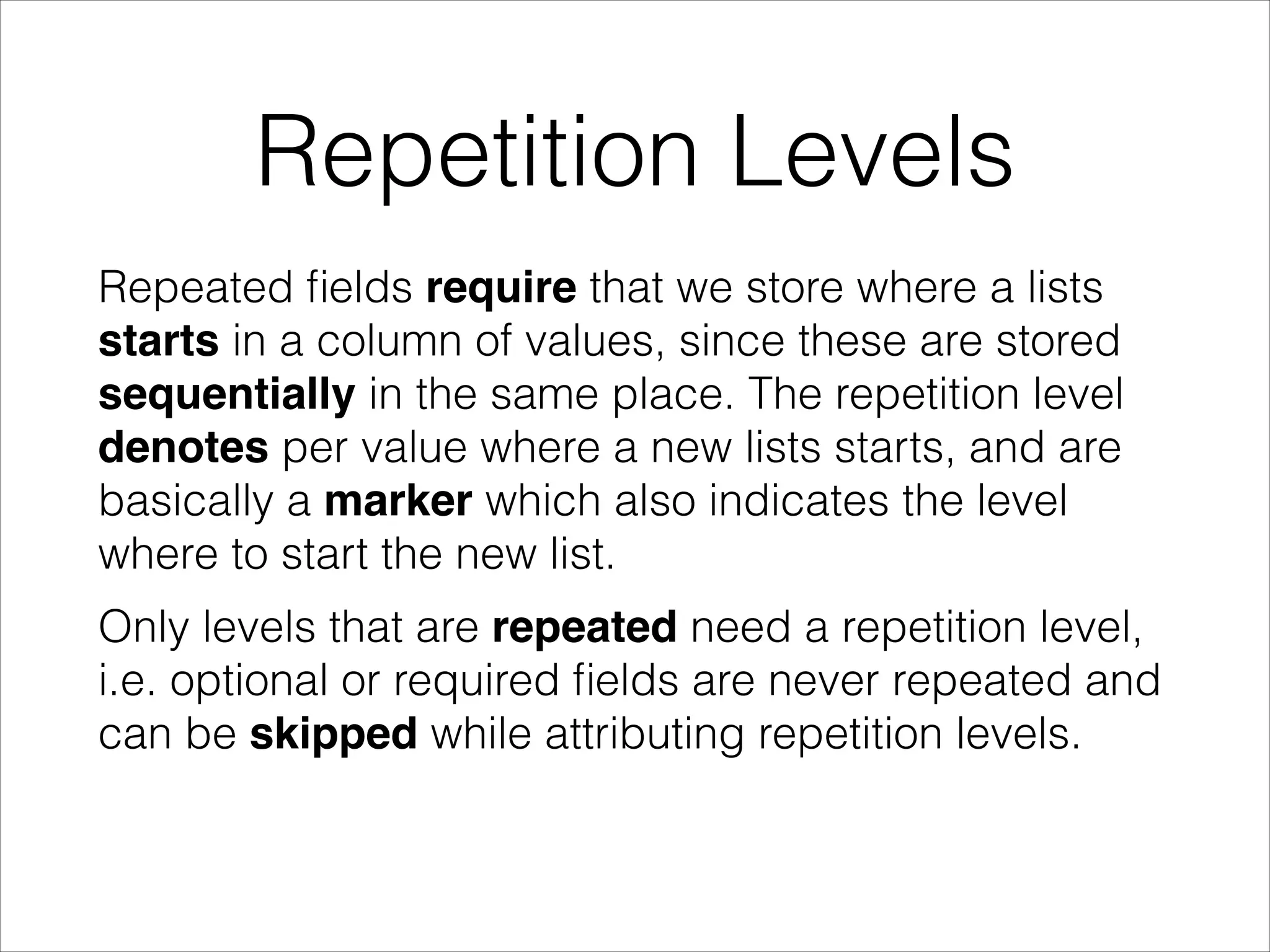 Repetition Levels
Repeated ﬁelds require that we store where a lists
starts in a column of values, since these are stored
sequentially in the same place. The repetition level
denotes per value where a new lists starts, and are
basically a marker which also indicates the level
where to start the new list.
Only levels that are repeated need a repetition level,
i.e. optional or required ﬁelds are never repeated and
can be skipped while attributing repetition levels.

 