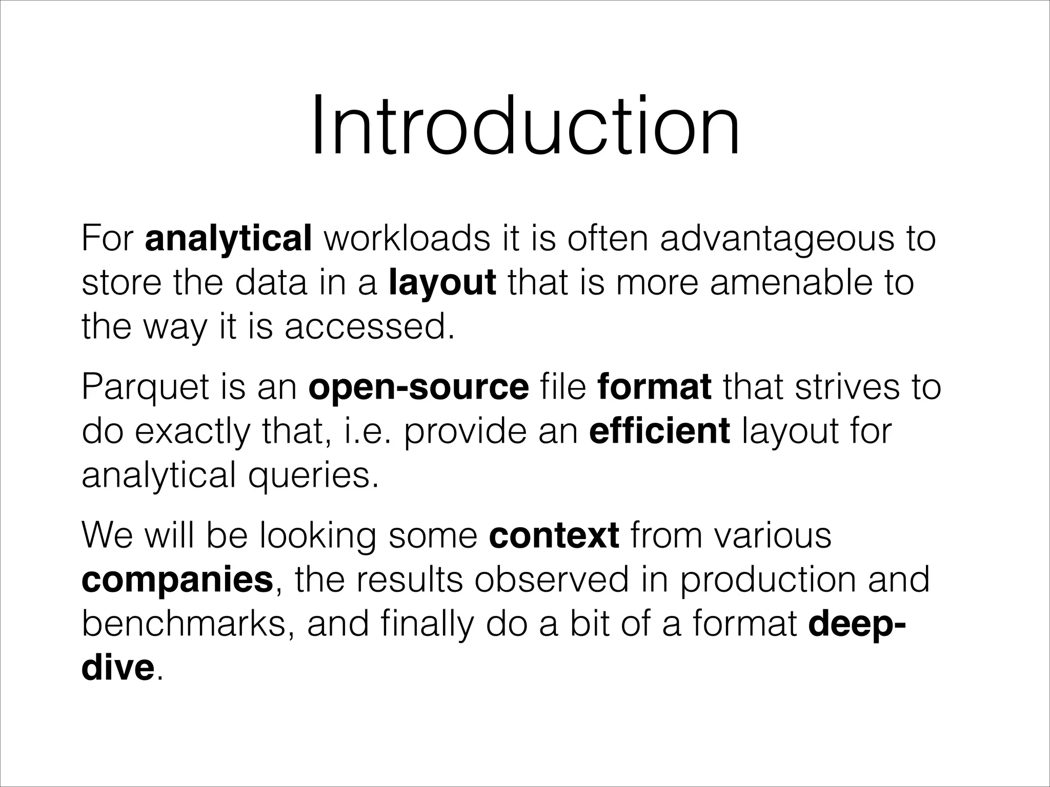 Introduction
For analytical workloads it is often advantageous to
store the data in a layout that is more amenable to
the way it is accessed.
Parquet is an open-source ﬁle format that strives to
do exactly that, i.e. provide an efﬁcient layout for
analytical queries.
We will be looking some context from various
companies, the results observed in production and
benchmarks, and ﬁnally do a bit of a format deepdive.

 