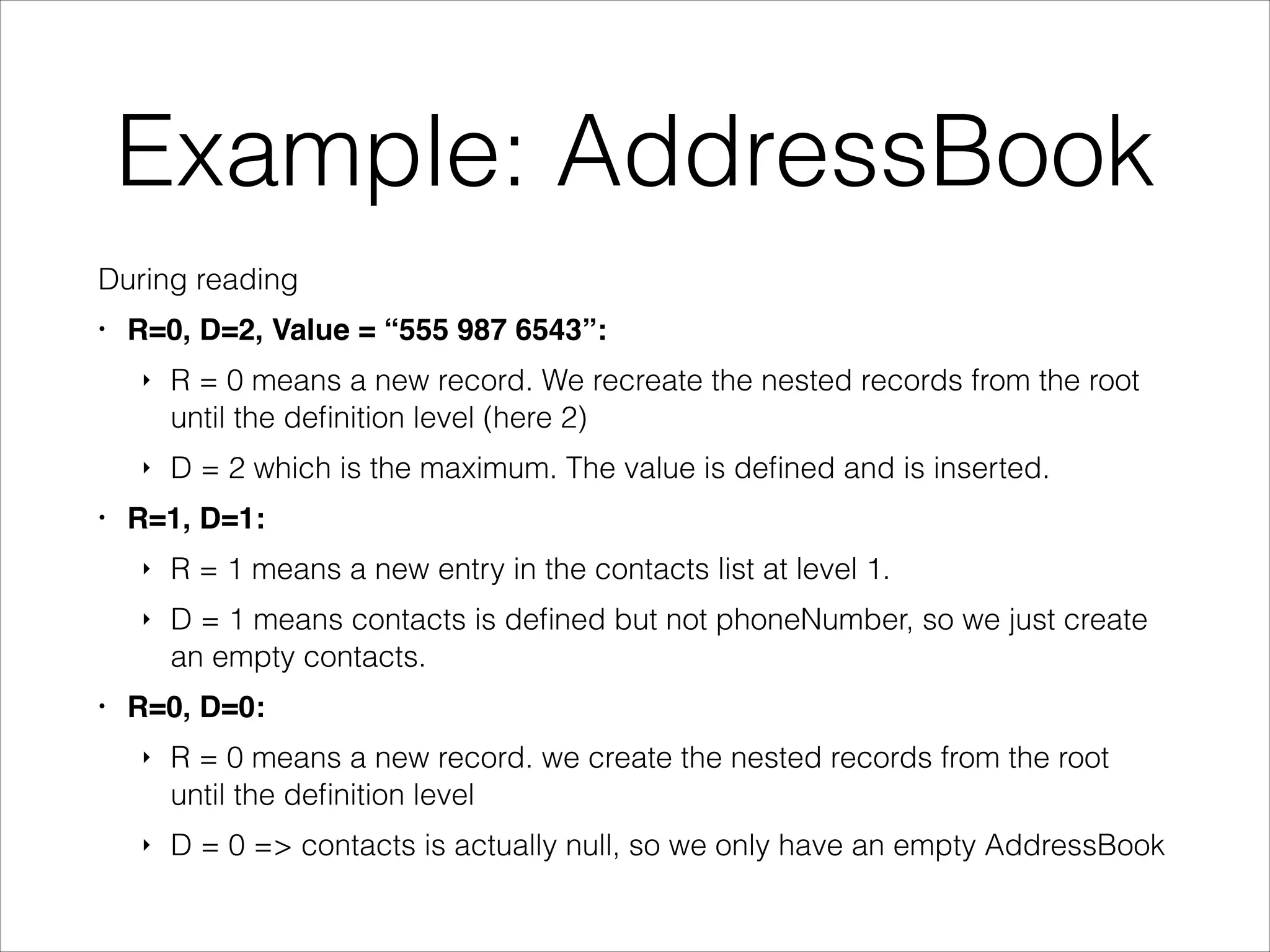 Example: AddressBook
During reading
•

R=0, D=2, Value = “555 987 6543”:!
‣

‣
•

R = 0 means a new record. We recreate the nested records from the root
until the deﬁnition level (here 2)
D = 2 which is the maximum. The value is deﬁned and is inserted.

R=1, D=1:!
‣
‣

•

R = 1 means a new entry in the contacts list at level 1.
D = 1 means contacts is deﬁned but not phoneNumber, so we just create
an empty contacts.

R=0, D=0:!
‣

R = 0 means a new record. we create the nested records from the root
until the deﬁnition level

‣

D = 0 => contacts is actually null, so we only have an empty AddressBook

 
