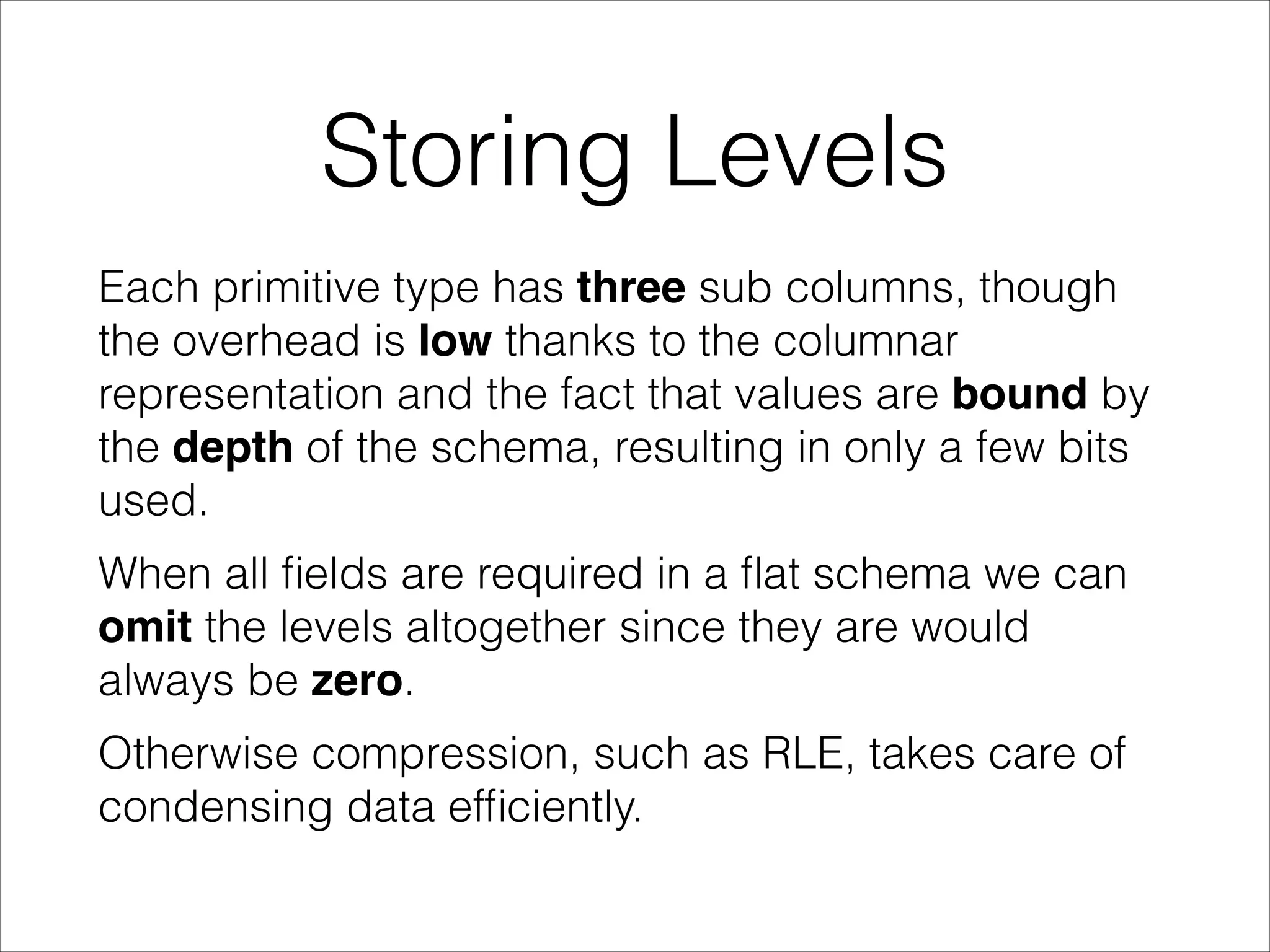 Storing Levels
Each primitive type has three sub columns, though
the overhead is low thanks to the columnar
representation and the fact that values are bound by
the depth of the schema, resulting in only a few bits
used.
When all ﬁelds are required in a ﬂat schema we can
omit the levels altogether since they are would
always be zero.
Otherwise compression, such as RLE, takes care of
condensing data efﬁciently.

 