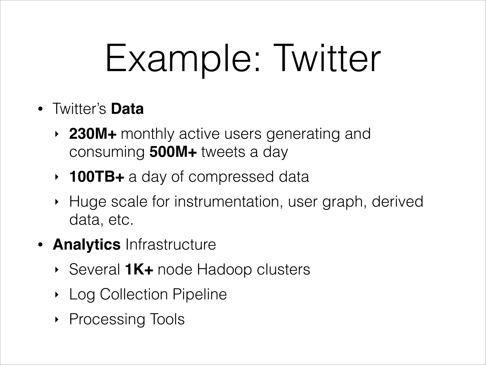Example: Twitter
•

Twitter’s Data
‣

‣

100TB+ a day of compressed data

‣

•

230M+ monthly active users generating and
consuming 500M+ tweets a day
Huge scale for instrumentation, user graph, derived
data, etc.

Analytics Infrastructure
‣

Several 1K+ node Hadoop clusters

‣

Log Collection Pipeline

‣

Processing Tools

 