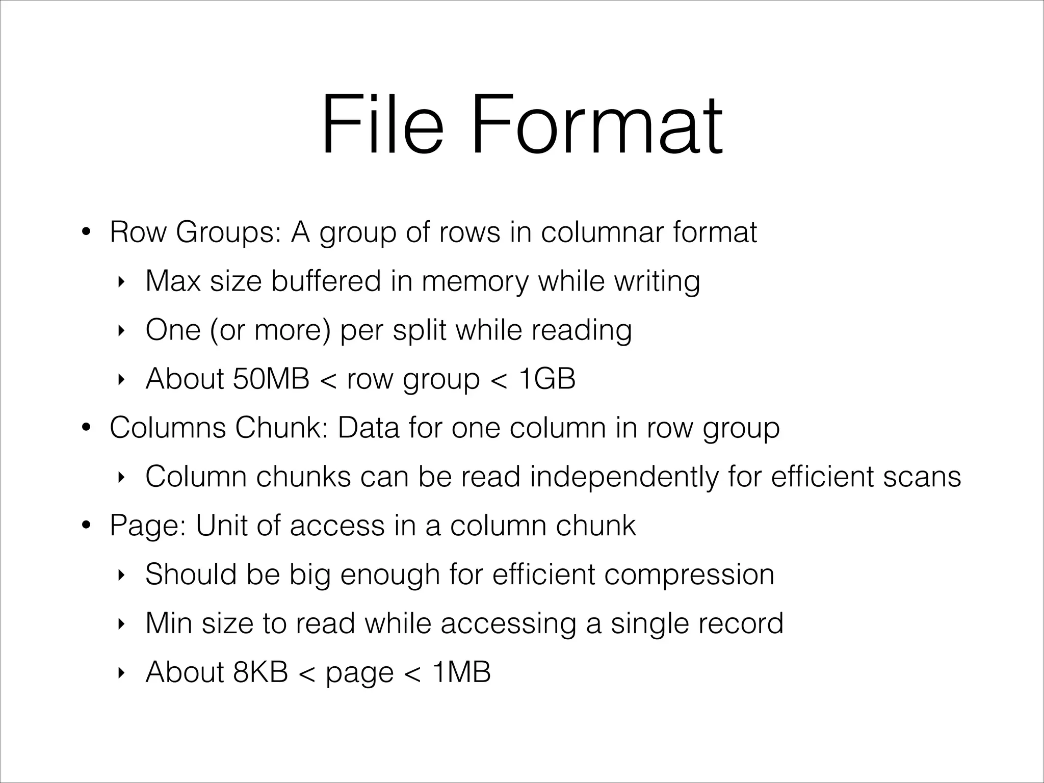 File Format
•

Row Groups: A group of rows in columnar format
‣
‣

One (or more) per split while reading

‣
•

Max size buffered in memory while writing
About 50MB < row group < 1GB

Columns Chunk: Data for one column in row group
‣

•

Column chunks can be read independently for efﬁcient scans

Page: Unit of access in a column chunk
‣

Should be big enough for efﬁcient compression

‣

Min size to read while accessing a single record

‣

About 8KB < page < 1MB

 