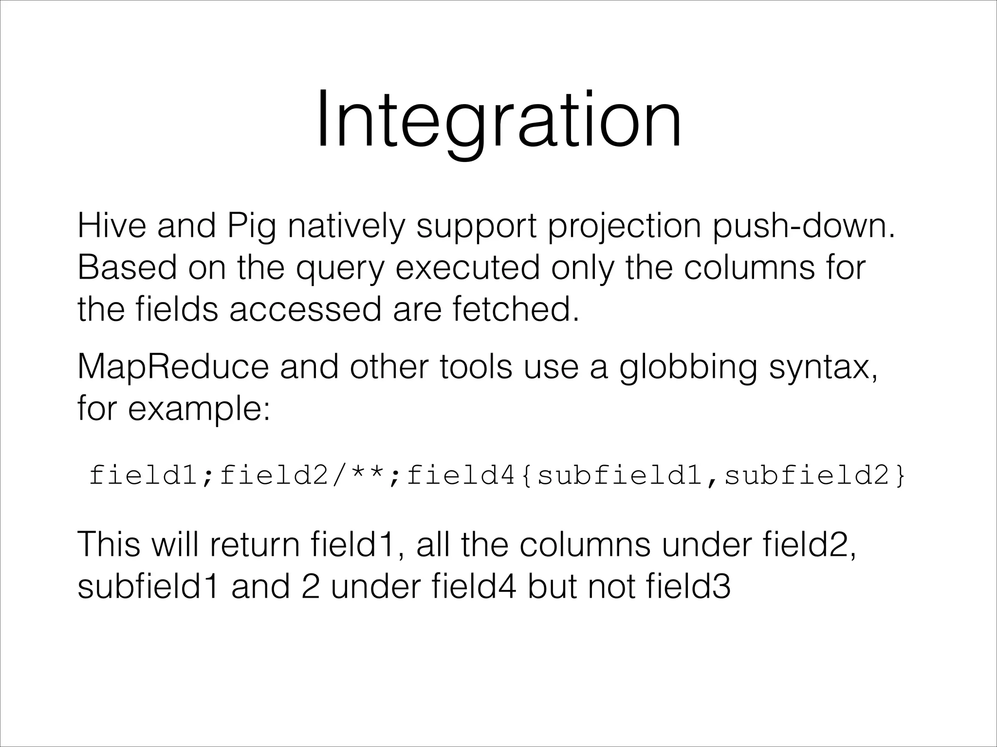 Integration
Hive and Pig natively support projection push-down.
Based on the query executed only the columns for
the ﬁelds accessed are fetched.
MapReduce and other tools use a globbing syntax,
for example:
field1;field2/**;field4{subfield1,subfield2}

This will return ﬁeld1, all the columns under ﬁeld2,
subﬁeld1 and 2 under ﬁeld4 but not ﬁeld3

 